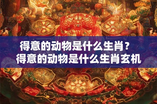 得意的动物是什么生肖? 得意的动物是什么生肖玄机字得 得意的动物是什么生肖? 得意的动物是什么生肖玄机字得