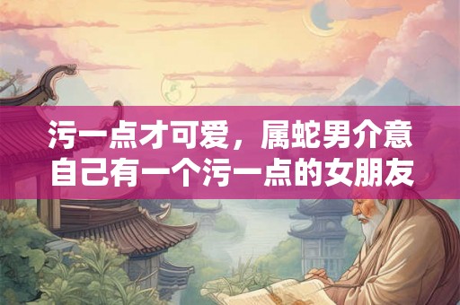 污一点才可爱，属蛇男介意自己有一个污一点的女朋友吗
