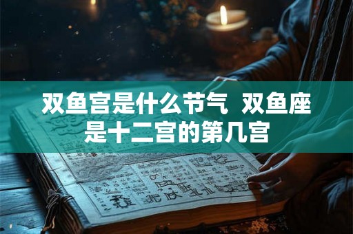 双鱼宫是什么节气  双鱼座是十二宫的第几宫