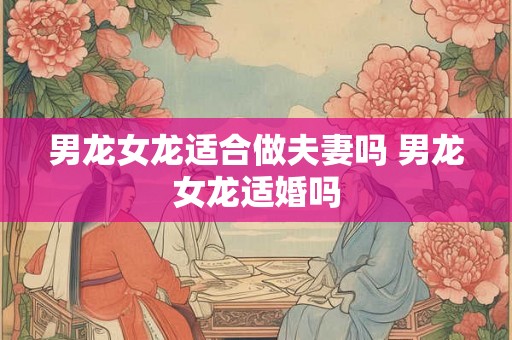男龙女龙适合做夫妻吗 男龙女龙适婚吗