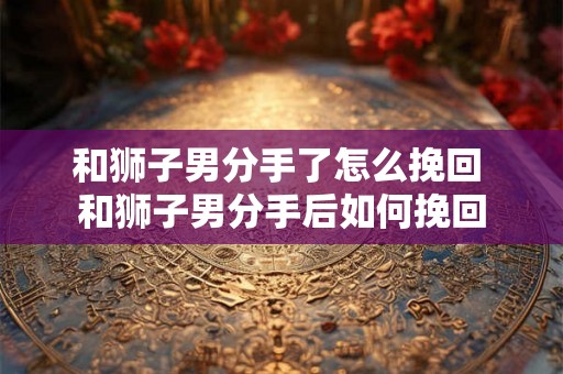 和狮子男分手了怎么挽回 和狮子男分手后如何挽回 和狮子男分手了怎么挽回 和狮子男分手后如何挽回