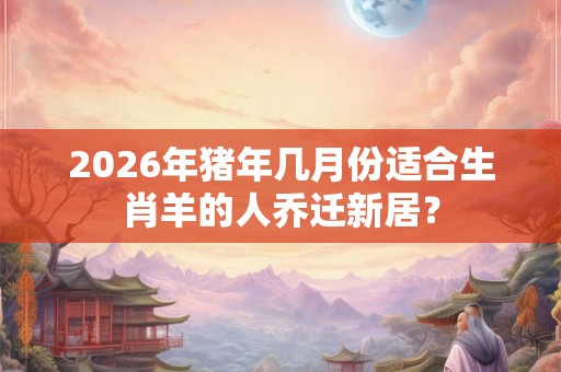 2026年猪年几月份适合生肖羊的人乔迁新居？