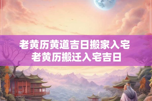 老黄历黄道吉日搬家入宅 老黄历搬迁入宅吉日