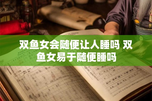 双鱼女会随便让人睡吗 双鱼女易于随便睡吗
