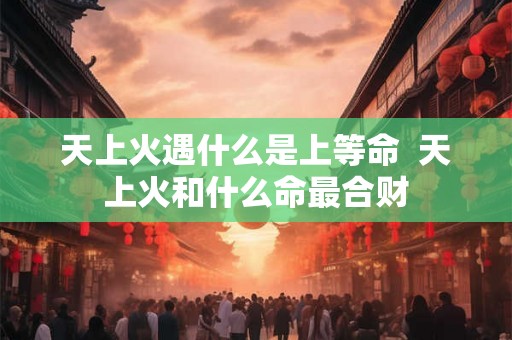 天上火遇什么是上等命 天上火和什么命最合财 天上火遇什么是上等命 天上火和什么命最合财