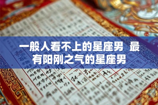 一般人看不上的星座男  最有阳刚之气的星座男