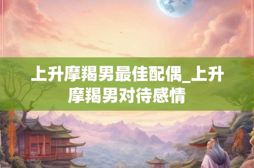 上升摩羯男最佳配偶_上升摩羯男对待感情