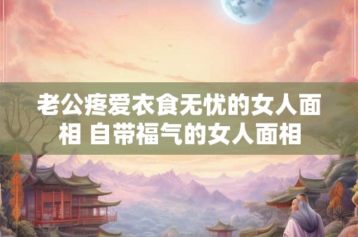 老公疼爱衣食无忧的女人面相 自带福气的女人面相 老公疼爱衣食无忧的女人面相 自带福气的女人面相