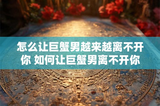 怎么让巨蟹男越来越离不开你 如何让巨蟹男离不开你