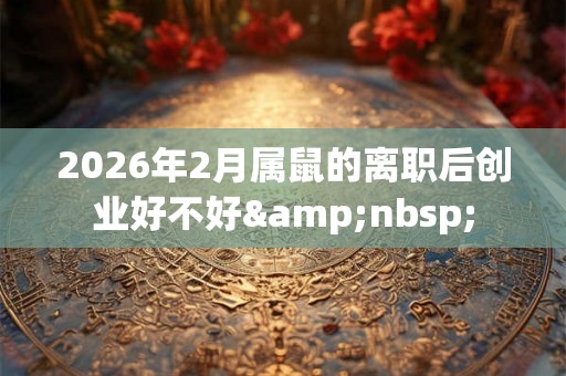 2026年2月属鼠的离职后创业好不好 2026年2月属鼠的离职后创业好不好 