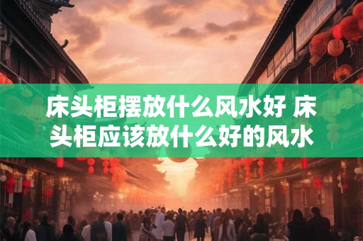 床头柜摆放什么风水好 床头柜应该放什么好的风水