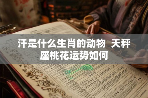 汗是什么生肖的动物  天秤座桃花运势如何
