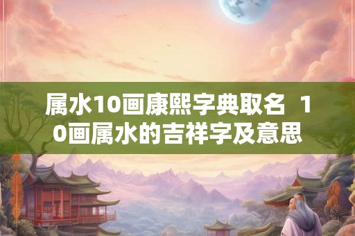 属水10画康熙字典取名  10画属水的吉祥字及意思