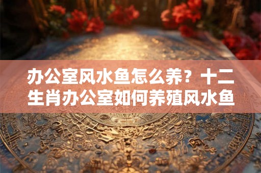 办公室风水鱼怎么养？十二生肖办公室如何养殖风水鱼