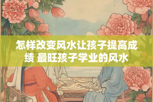 怎样改变风水让孩子提高成绩 最旺孩子学业的风水