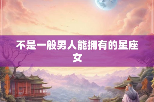 不是一般男人能拥有的星座女