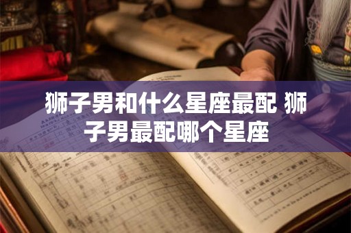 狮子男和什么星座最配 狮子男最配哪个星座 狮子男和什么星座最配 狮子男最配哪个星座