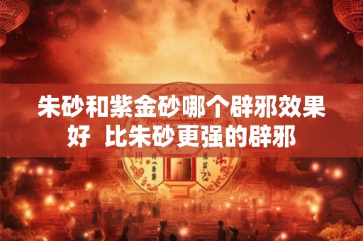朱砂和紫金砂哪个辟邪效果好  比朱砂更强的辟邪