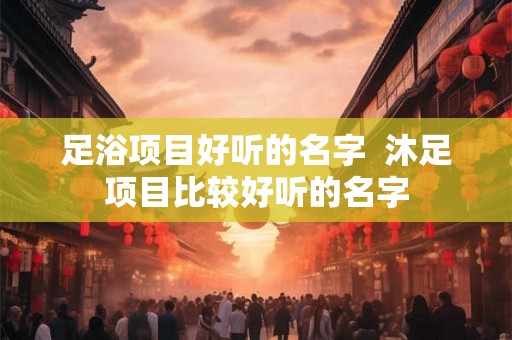 足浴项目好听的名字  沐足项目比较好听的名字