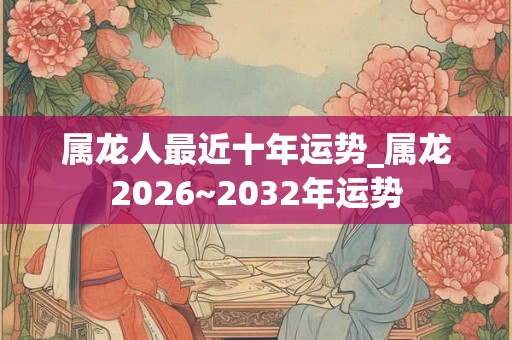 属龙人最近十年运势_属龙2026~2032年运势 属龙人最近十年运势_属龙2026~2032年运势