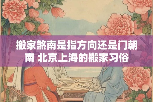 搬家煞南是指方向还是门朝南 北京上海的搬家习俗