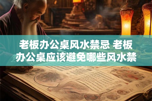 老板办公桌风水禁忌 老板办公桌应该避免哪些风水禁忌