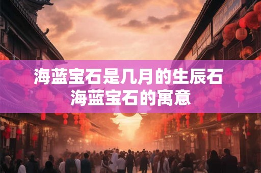 海蓝宝石是几月的生辰石 海蓝宝石的寓意 海蓝宝石是几月的生辰石 海蓝宝石的寓意