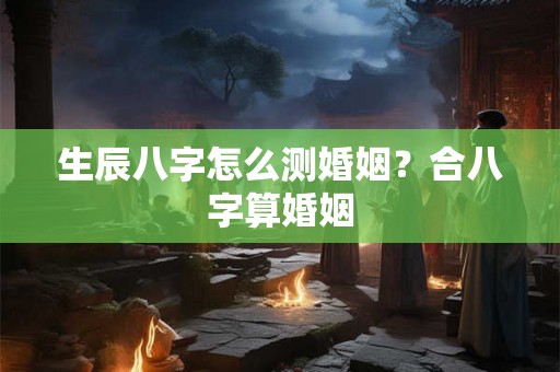 生辰八字怎么测婚姻？合八字算婚姻