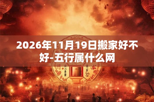 2026年11月19日搬家好不好-五行属什么网 2026年11月19日搬家好不好-五行属什么网