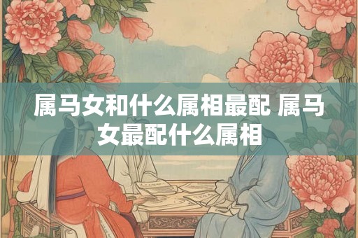 属马女和什么属相最配 属马女最配什么属相