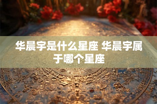 华晨宇是什么星座 华晨宇属于哪个星座