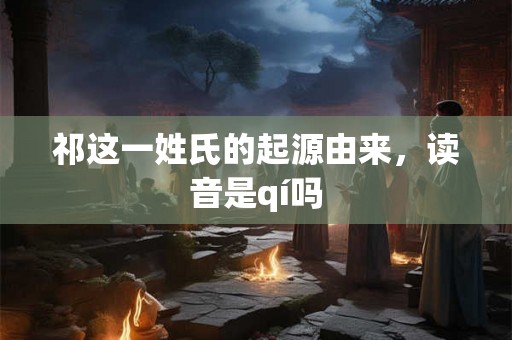 祁这一姓氏的起源由来,读音是qí吗 祁这一姓氏的起源由来,读音是qí吗