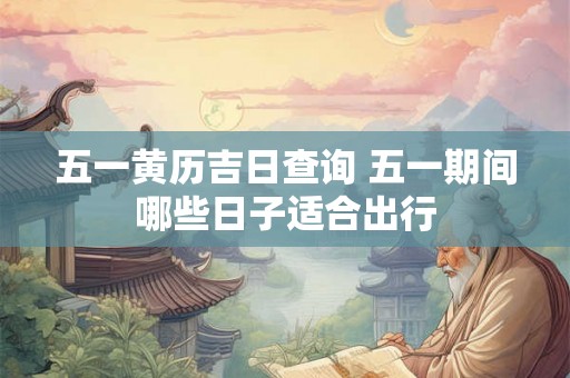 五一黄历吉日查询 五一期间哪些日子适合出行