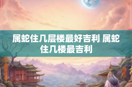 属蛇住几层楼最好吉利 属蛇住几楼最吉利