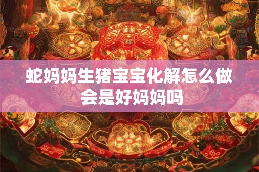 蛇妈妈生猪宝宝化解怎么做 会是好妈妈吗