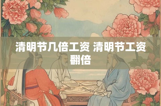 清明节几倍工资 清明节工资翻倍 清明节几倍工资 清明节工资翻倍