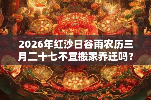 2026年红沙日谷雨农历三月二十七不宜搬家乔迁吗？搬家禁忌大全