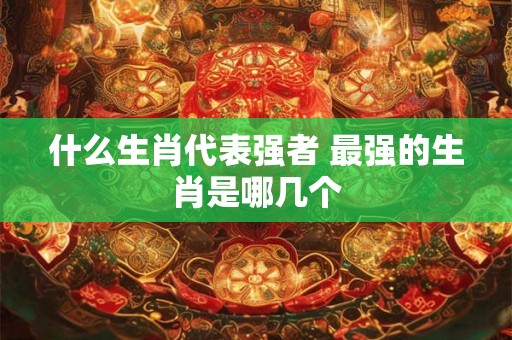 什么生肖代表强者 最强的生肖是哪几个