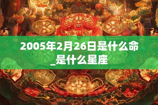 2005年2月26日是什么命_是什么星座