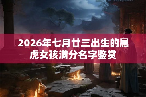 2026年七月廿三出生的属虎女孩满分名字鉴赏 2026年七月廿三出生的属虎女孩满分名字鉴赏