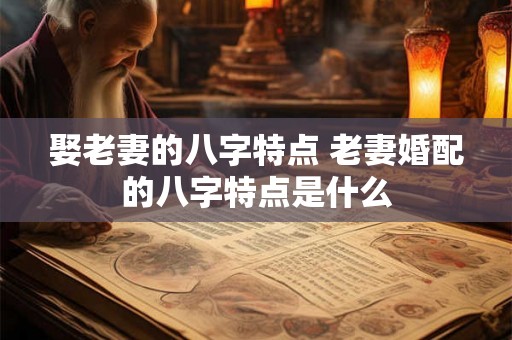 娶老妻的八字特点 老妻婚配的八字特点是什么 娶老妻的八字特点 老妻婚配的八字特点是什么
