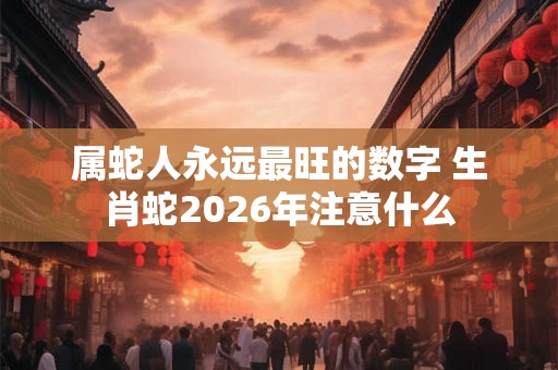 属蛇人永远最旺的数字 生肖蛇2026年注意什么