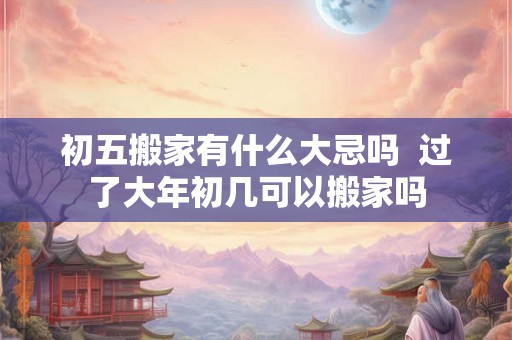 初五搬家有什么大忌吗  过了大年初几可以搬家吗
