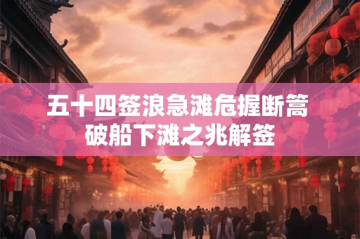 五十四签浪急滩危握断篙 破船下滩之兆解签