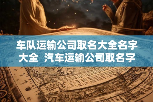车队运输公司取名大全名字大全  汽车运输公司取名字大全