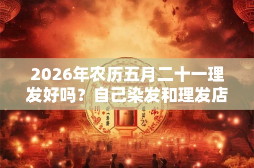 2026年农历五月二十一理发好吗？自己染发和理发店染发差异