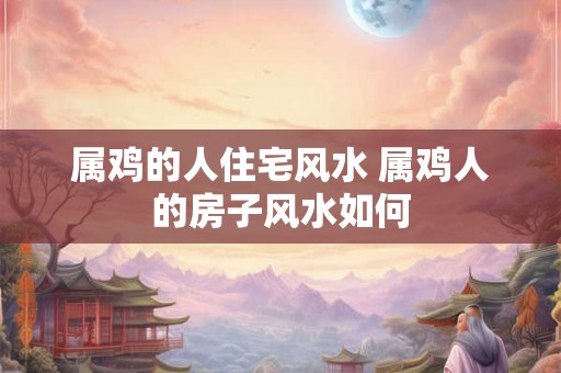 属鸡的人住宅风水 属鸡人的房子风水如何 属鸡的人住宅风水 属鸡人的房子风水如何