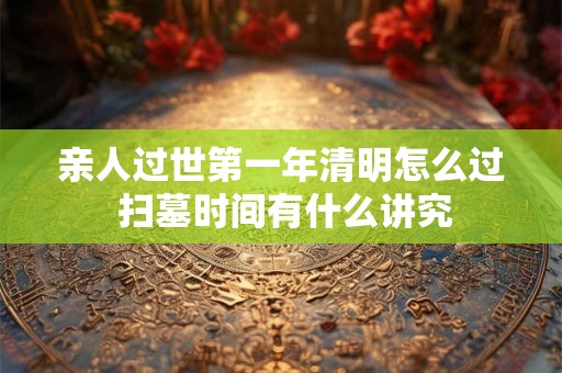 亲人过世第一年清明怎么过 扫墓时间有什么讲究 亲人过世第一年清明怎么过 扫墓时间有什么讲究