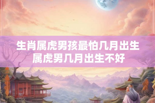生肖属虎男孩最怕几月出生 属虎男几月出生不好