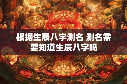 根据生辰八字测名 测名需要知道生辰八字吗